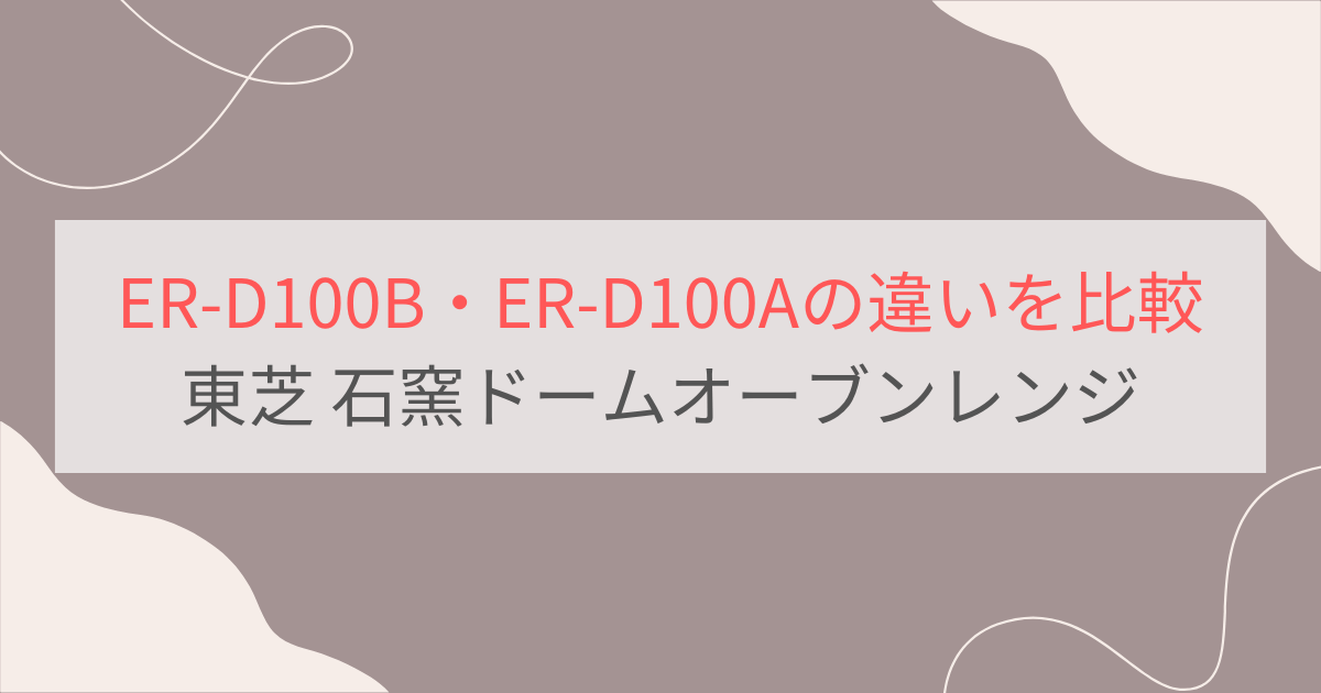 ER-D100BとER-D100Aの違いを比較 東芝石窯ドームオーブンレンジ