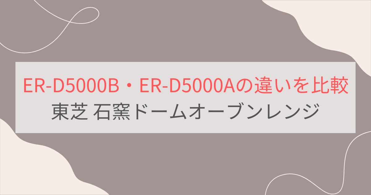 ER-D5000BとER-D5000Aの違いを比較 東芝石窯ドームオーブンレンジ