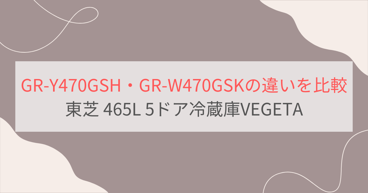 GR-Y470GSHとGR-W470GSKの違いを比較。おすすめはどっち？東芝冷蔵庫VEGETA